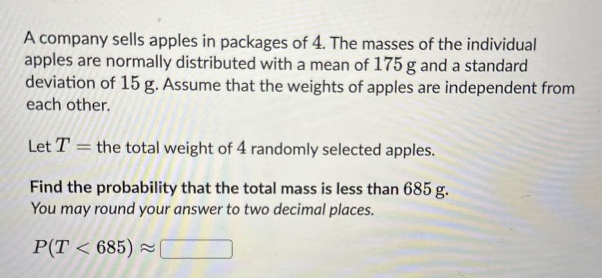 A company sells apples in packages of 4. The masses of the individual
apples are normally distributed with a mean of 175 g and a standard
deviation of 15 g. Assume that the weights of apples are independent from
each other.
Let T = the total weight of 4 randomly selected apples.
Find the probability that the total mass is less than 685 g.
You may round your answer to two decimal places.
P(T < 685)≈