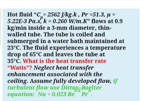 Hot fluid "C,= 2562 J/kg.k, Pr =51.3, u =
5.22E-3 Pa.s, k 0.260 W/m.K" flows at 0.9
kg/min inside a 3-mm diameter, thin-
walled tube. The tube is coiled and
submerged in a water bath maintained at
23°C. The fluid experiences a temperature
drop of 65°C and leaves the tube at
35°C. What is the heat transfer rate
"Watts"? Neglect heat transfer
enhancement associated with the
coiling. Assume fully developed flow, if
turbulent flow use Dittus Boelter
0.8
equation: Nu = 0.023 Re Pr".
