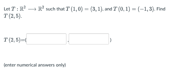 Let T : R?
·R² such that T (1, 0) = (3,1), and T (0, 1) = (–1,3). Find
Т (2,5).
T (2, 5)=(
)
(enter numerical answers only)
