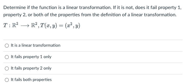 Determine if the function is a linear transformation. If it is not, does it fail property 1,
property 2, or both of the properties from the definition of a linear transformation.
T:R² → R²,T(x,y)= (x²,y)
O It is a linear transformation
O It fails property 1 only
O It fails property 2 only
O It fails both properties
