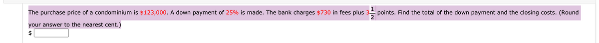 1
points. Find the total of the down payment and the closing costs. (Round
2
The purchase price of a condominium is $123,000. A down payment of 25% is made. The bank charges $730 in fees plus 3-
your answer to the nearest cent.)
$
