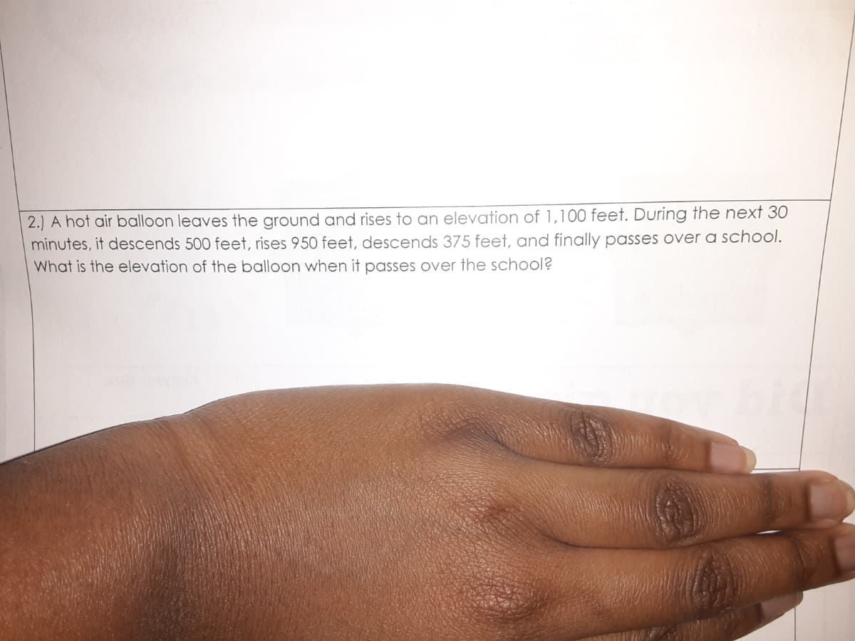 2.) A hot air balloon leaves the ground and rises to an elevation of 1,100 feet. During the next 30
minutes, it descends 500 feet, rises 950 feet, descends 375 feet, and finally passes over a school.
What is the elevation of the balloon when it passes over the school?
