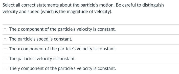 Select all correct statements about the particle's motion. Be careful to distinguish
velocity and speed (which is the magnitude of velocity).
The z component of the particle's velocity is constant.
The particle's speed is constant.
The x component of the particle's velocity is constant.
The particle's velocity is constant.
The y component of the particle's velocity is constant.
