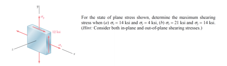 For the state of plane stress shown, determine the maximum shearing
stress when (a) o, = 14 ksi and o, = 4 ksi, (b) o, = 21 ksi and o, = 14 ksi.
(Hint: Consider both in-plane and out-of-plane shearing stresses.)
12 ksi
