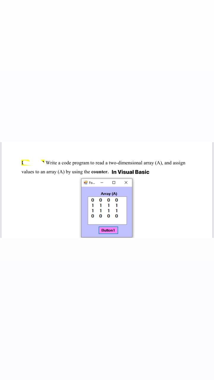 I
* Write a code program to read a two-dimensional array (A), and assign
values to an array (A) by using the counter. In Visual Basic
Fo.
Array (A)
0 0 0 0
11 11
1 1 11
0 0 0 0
Button1
