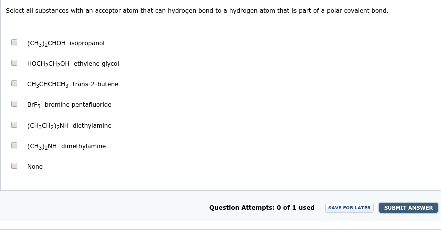 Select all substances with an acceptor atom that can hydrogen bond to a hydrogen atom that is part of a polar covalent bond.
(CH3)2CHOH isopropanol
HOCH,CH2OH ethylene glycol
CH3CHCHCH3 trans-2-butene
BrF5 bromine pentafluoride
(CH3CH2)2NH diethylamine
(CH3)2NH dimethylamine
None
Question Attempts: 0 of 1 used
SUBMIT ANSWER
SAVE FOR LATER
