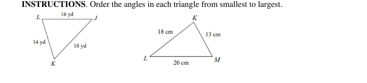 INSTRUCTIONS. Order the angles in each triangle from smallest to largest.
16 yd
K
18 cm
13 cm
14 yd
18 yd
L
M
K
20 cm
