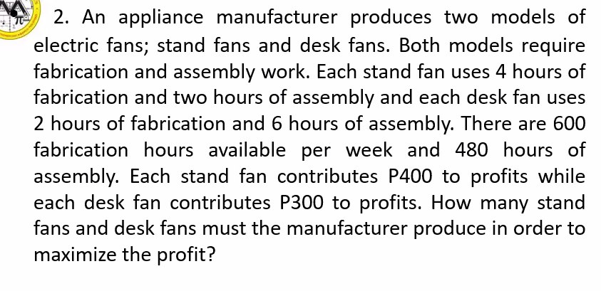 2. An appliance manufacturer produces two models of
electric fans; stand fans and desk fans. Both models require
fabrication and assembly work. Each stand fan uses 4 hours of
fabrication and two hours of assembly and each desk fan uses
2 hours of fabrication and 6 hours of assembly. There are 600
fabrication hours available per week and 480 hours of
assembly. Each stand fan contributes P400 to profits while
each desk fan contributes P300 to profits. How many stand
fans and desk fans must the manufacturer produce in order to
maximize the profit?
