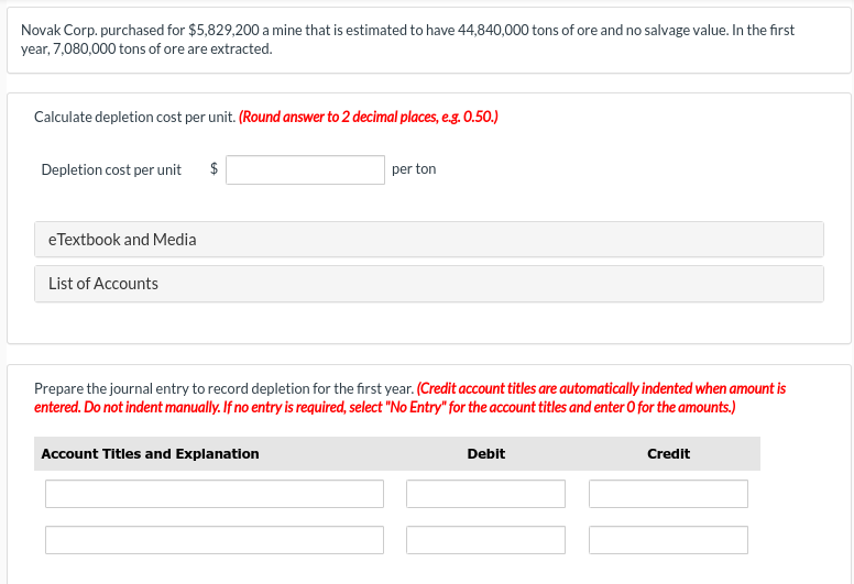 Novak Corp. purchased for $5,829,200 a mine that is estimated to have 44,840,000 tons of ore and no salvage value. In the first
year, 7,080,000 tons of ore are extracted.
Calculate depletion cost per unit. (Round answer to 2 decimal places, e.g. 0.50.)
Depletion cost per unit $
eTextbook and Media
List of Accounts
per ton
Prepare the journal entry to record depletion for the first year. (Credit account titles are automatically indented when amount is
entered. Do not indent manually. If no entry is required, select "No Entry" for the account titles and enter O for the amounts.)
Account Titles and Explanation
Debit
Credit