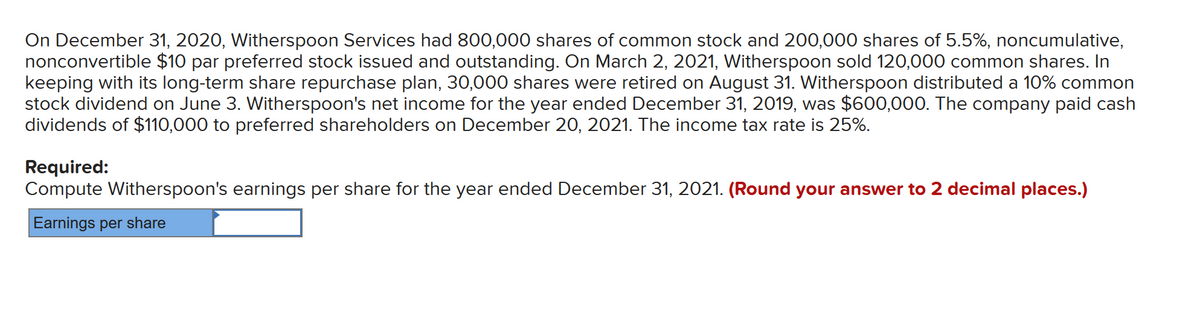 On December 31, 2020, Witherspoon Services had 800,000 shares of common stock and 200,000 shares of 5.5%, noncumulative,
nonconvertible $10 par preferred stock issued and outstanding. On March 2, 2021, Witherspoon sold 120,000 common shares. In
keeping with its long-term share repurchase plan, 30,000 shares were retired on August 31. Witherspoon distributed a 10% common
stock dividend on June 3. Witherspoon's net income for the year ended December 31, 2019, was $600,000. The company paid cash
dividends of $110,000 to preferred shareholders on December 20, 2021. The income tax rate is 25%.
Required:
Compute Witherspoon's earnings per share for the year ended December 31, 2021. (Round your answer to 2 decimal places.)
Earnings per share