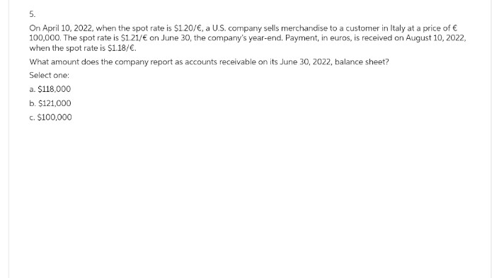 5.
On April 10, 2022, when the spot rate is $1.20/€, a U.S. company sells merchandise to a customer in Italy at a price of €
100,000. The spot rate is $1.21/€ on June 30, the company's year-end. Payment, in euros, is received on August 10, 2022,
when the spot rate is $1.18/€.
What amount does the company report as accounts receivable on its June 30, 2022, balance sheet?
Select one:
a. $118,000
b. $121,000
c. $100,000