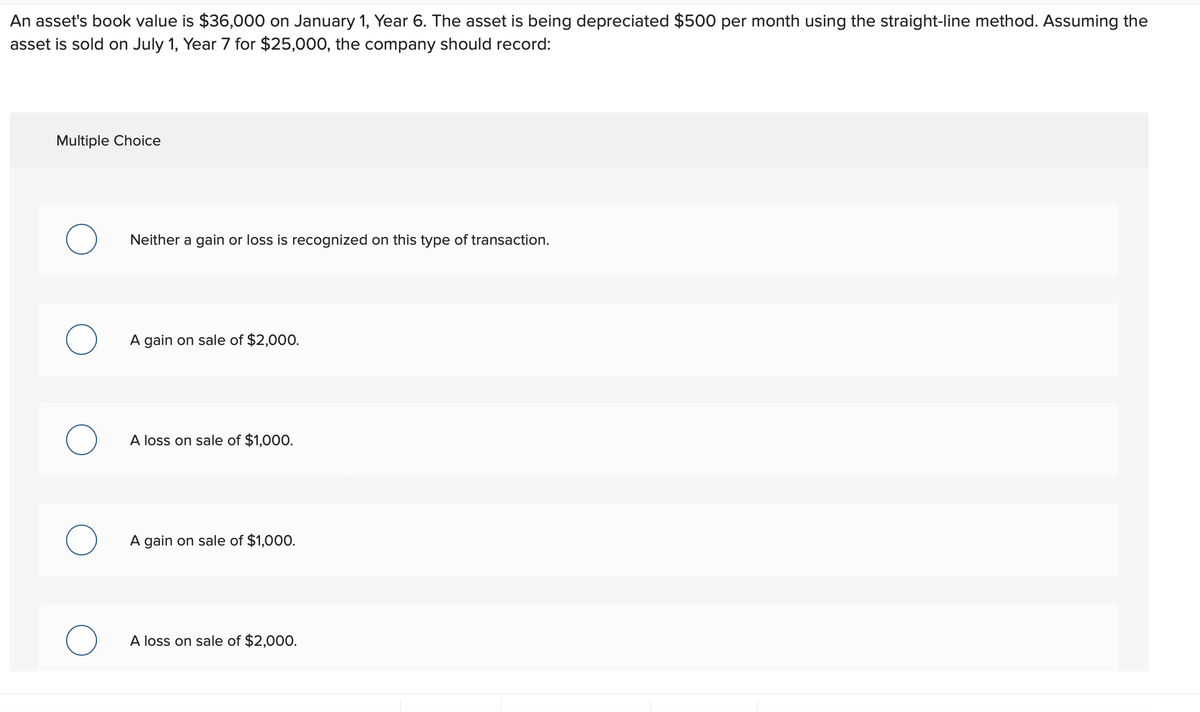 An asset's book value is $36,000 on January 1, Year 6. The asset is being depreciated $500 per month using the straight-line method. Assuming the
asset is sold on July 1, Year 7 for $25,000, the company should record:
Multiple Choice
O
O
O
Neither a gain or loss is recognized on this type of transaction.
A gain on sale of $2,000.
A loss on sale of $1,000.
A gain on sale of $1,000.
A loss on sale of $2,000.