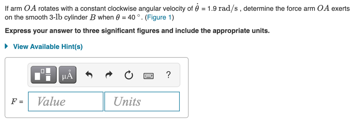 If arm OA rotates with a constant clockwise angular velocity of 0 = 1.9 rad/s, determine the force arm OA exerts
on the smooth 3-lb cylinder B when 0 = 40 °. (Figure 1)
Express your answer to three significant figures and include the appropriate units.
View Available Hint(s)
HẢ
F =
Value
Units
