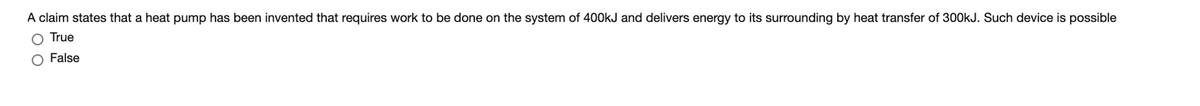 A claim states that a heat pump has been invented that requires work to be done on the system of 400kJ and delivers energy to its surrounding by heat transfer of 300kJ. Such device is possible
True
False
