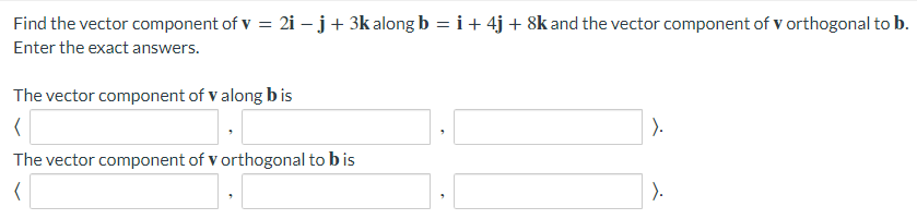 Find the vector component of v = 2i – j+ 3k along b = i+ 4j + 8k and the vector component of v orthogonal to b.
Enter the exact answers.
The vector component of v along b is
).
The vector component of v orthogonal to bis
).
