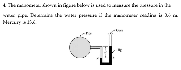 4. The manometer shown in figure below is used to measure the pressure in the
water pipe. Determine the water pressure if the manometer reading is 0.6 m.
Mercury is 13.6.
Орen
Pipe
Hg
b.
