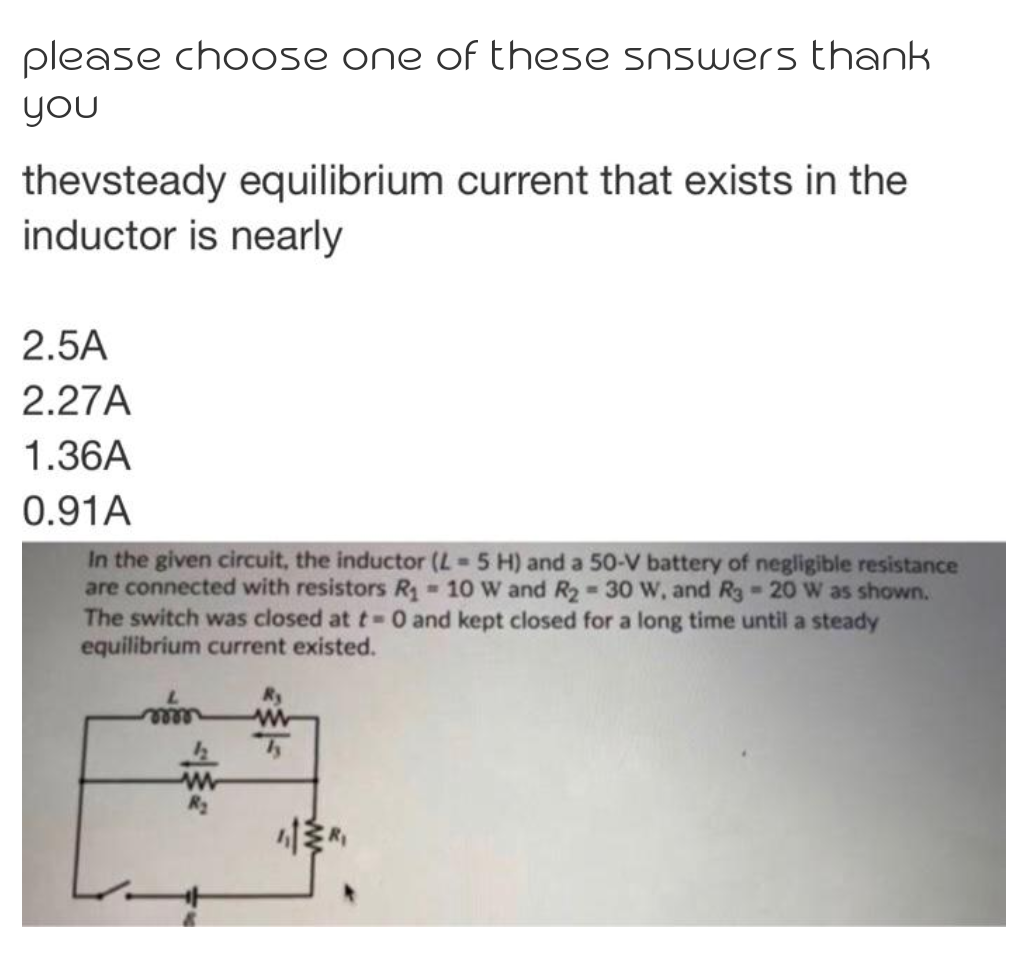 please choose one of these snswers thank
you
thevsteady equilibrium current that exists in the
inductor is nearly
2.5A
2.27A
1.36A
0.91A
In the given circuit, the inductor (L-5 H) and a 50-V battery of negligible resistance
are connected with resistors R 10 W and R2 30 w, and Rg 20 Ww as shown.
The switch was closed at t 0 and kept closed for a long time until a steady
equilibrium current existed.
