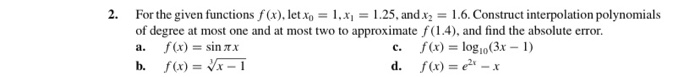 2. For the given functions f (x), let x, = 1,x = 1.25, and x2 = 1.6. Construct interpolation polynomials
of degree at most one and at most two to approximate f(1.4), and find the absolute error.
a. f(x) = sin 7 x
c. f(x) = log10(3x – 1)
d. f(x) = e – x
b. f(x) = Vx – I
