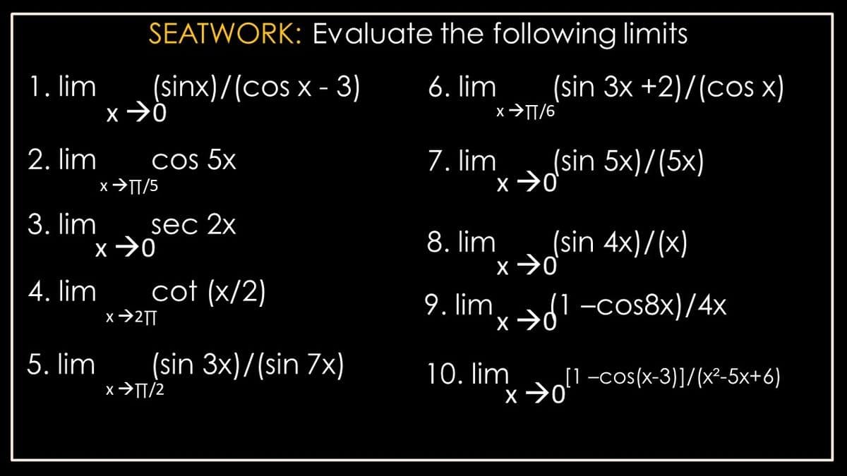 SEATWORK: Evaluate the following limits
1. lim
(sinx)/(cos x - 3)
6. lim
(sin 3x +2)/(cos x)
x>TT/6
2. lim
Cos 5x
7. lim
(sin 5x)/(5x)
x>TT/5
3. lim
sec 2x
8. lim
(sin 4x)/(x)
4. lim
cot (x/2)
9. lim
'x→-cos8x)/4x
x→2|
5. lim
(sin 3x)/(sin 7x)
10. lim
[1-cos(x-3)]/(x²-5x+6)
x>TT/2
