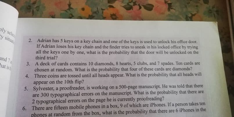 nly sele
2. Adrian has 5 keys on a key chain and one of the keys is used to unlock his office door.
If Adrian loses his key chain and the finder tries to sneak in his locked office by trying
all the keys one by one, what is the probability that the door will be unlocked on the
third trial?
cy situa
3. A deck of cards contains 10 diamonds, 8 hearts, 5 clubs, and 7 spades. Ten cards are
chosen at random. What is the probability that four of these cards are diamonds?
4. Three coins are tossed until all heads appear. What is the probability that all heads will
appear on the 10th flip?
5. Sylvester, a proofreader, is working on a 500-page manuscript. He was told that there
are 300 typographical errors on the manuscript. What is the probability that there are
2 typographical errors on the page he is currently proofreading?
6. There are fifteen mobile phones in a box, 9 of which are iPhones. If a person takes ten
phones at random from the box, what is the probability that there are 6 iPhones in the
and 7
hat ist
