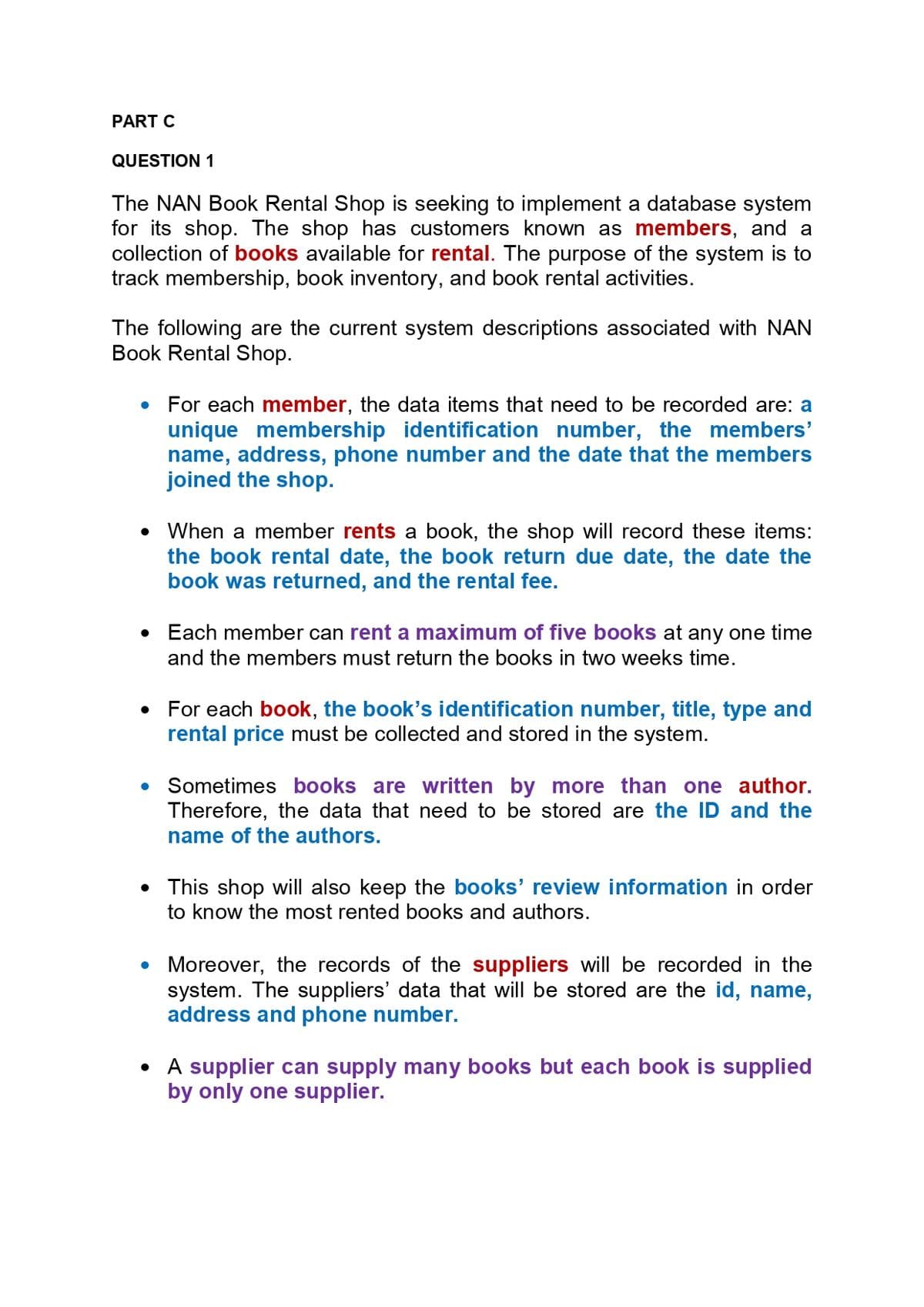 PART C
QUESTION 1
The NAN Book Rental Shop is seeking to implement a database system
for its shop. The shop has customers known as members, and a
collection of books available for rental. The purpose of the system is to
track membership, book inventory, and book rental activities.
The following are the current system descriptions associated with NAN
Book Rental Shop.
For each member, the data items that need to be recorded are: a
unique membership identification number, the members'
name, address, phone number and the date that the members
joined the shop.
• When a member rents a book, the shop will record these items:
the book rental date, the book return due date, the date the
book was returned, and the rental fee.
Each member can rent a maximum of five books at any one time
and the members must return the books in two weeks time.
For each book, the book's identification number, title, type and
rental price must be collected and stored in the system.
Sometimes books are written by more than one author.
Therefore, the data that need to be stored are the ID and the
name of the authors.
• This shop will also keep the books' review information in order
to know the most rented books and authors.
• Moreover, the records of the suppliers will be recorded in the
system. The suppliers' data that will be stored are the id, name,
address and phone number.
• A supplier can supply many books but each book is supplied
by only one supplier.
