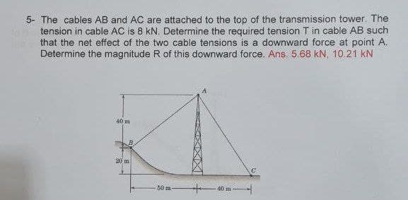 5- The cables AB and AC are attached to the top of the transmission tower. The
tension in cable AC is 8 kN. Determine the required tension T in cable AB such
that the net effect of the two cable tensions is a downward force at point A.
Determine the magnitude R of this downward force. Ans. 5 68 kN, 10 21 kN
40m
20m
40 m
