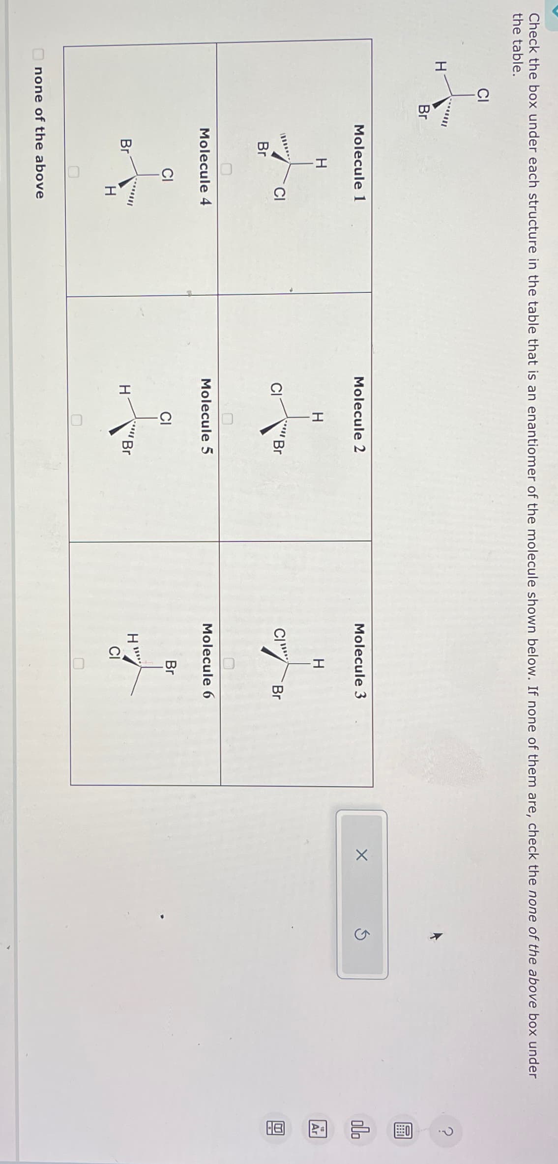 Check the box under each structure in the table that is an enantiomer of the molecule shown below. If none of them are, check the none of the above box under
the table.
H
CI
Br
Molecule 1
H
Br
Br
Molecule 4
CI
CI
H
none of the above
Molecule 2
H
H
Molecule 5
Br
CI
Br
Molecule 3
C
H
H"
Molecule 6
Br
Br
X
Ś
0
olo
Ar
0