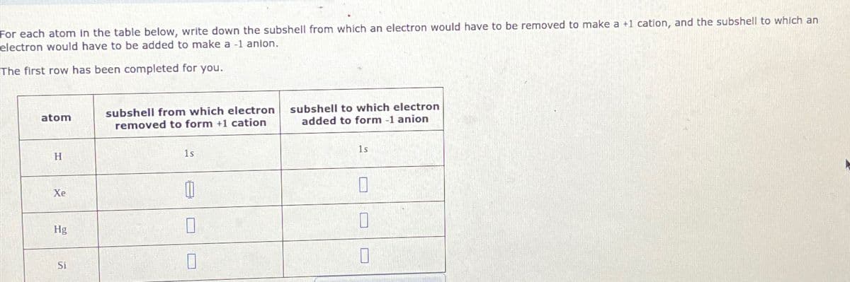 For each atom in the table below, write down the subshell from which an electron would have to be removed to make a +1 cation, and the subshell to which an
electron would have to be added to make a -1 anion.
The first row has been completed for you.
atom
H
Xe
Hg
Si
subshell from which electron
removed to form +1 cation
1s
1
0
0
subshell to which electron
added to form -1 anion
1s
0
0