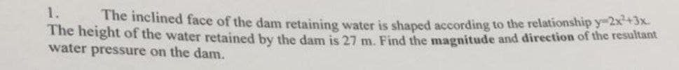 1.
The inclined face of the dam retaining water is shaped according to the relationship y-2x+3X
The height of the water retained by the dam is 27 m Find the maenitude and direction of the resultant
water pressure on the dam.
