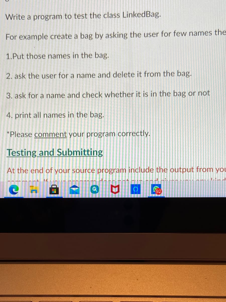 ### Testing the LinkedBag Class

In this exercise, you will write a program to test the class `LinkedBag`. Follow the steps below to create and manipulate a bag of names:

1. **Create the Bag**: Begin by asking the user for a few names. 
2. **Add Names**: Put those names in the bag.
3. **Delete a Name**: Ask the user for a name and delete it from the bag.
4. **Check for a Name**: Ask the user for another name and check whether it is in the bag or not.
5. **Print Names**: Finally, print all names currently in the bag.

### Step-by-Step Instructions

1. **Put those names in the bag.**
2. **Ask the user for a name and delete it from the bag.**
3. **Ask for a name and check whether it is in the bag or not.**
4. **Print all names in the bag.**

**Note:** 
- Please **comment** on your program correctly, explaining each step.

### Testing and Submitting

At the end of your source program, include the output from your test cases. Make sure to verify that your program works as expected, handling all user input correctly.
