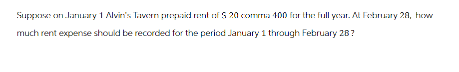 Suppose on January 1 Alvin's Tavern prepaid rent of $ 20 comma 400 for the full year. At February 28, how
much rent expense should be recorded for the period January 1 through February 28?