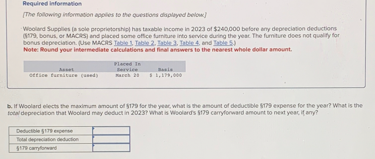 Required information
[The following information applies to the questions displayed below.]
Woolard Supplies (a sole proprietorship) has taxable income in 2023 of $240,000 before any depreciation deductions
(§179, bonus, or MACRS) and placed some office furniture into service during the year. The furniture does not qualify for
bonus depreciation. (Use MACRS Table 1, Table 2, Table 3, Table 4, and Table 5.)
Note: Round your intermediate calculations and final answers to the nearest whole dollar amount.
Asset
Office furniture (used)
Placed In
Service
Basis
March 20 $ 1,179,000
b. If Woolard elects the maximum amount of $179 for the year, what is the amount of deductible §179 expense for the year? What is the
total depreciation that Woolard may deduct in 2023? What is Woolard's §179 carryforward amount to next year, if any?
Deductible §179 expense
Total depreciation deduction
§179 carryforward