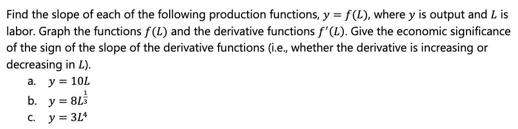 Find the slope of each of the following production functions, y = f (L), where y is output and L is
labor. Graph the functions f(L) and the derivative functions f'(L). Give the economic significance
of the sign of the slope of the derivative functions (i.e., whether the derivative is increasing or
decreasing in L).
а.
y = 10L
b. y
= 8L3
C.
y = 3Lª
