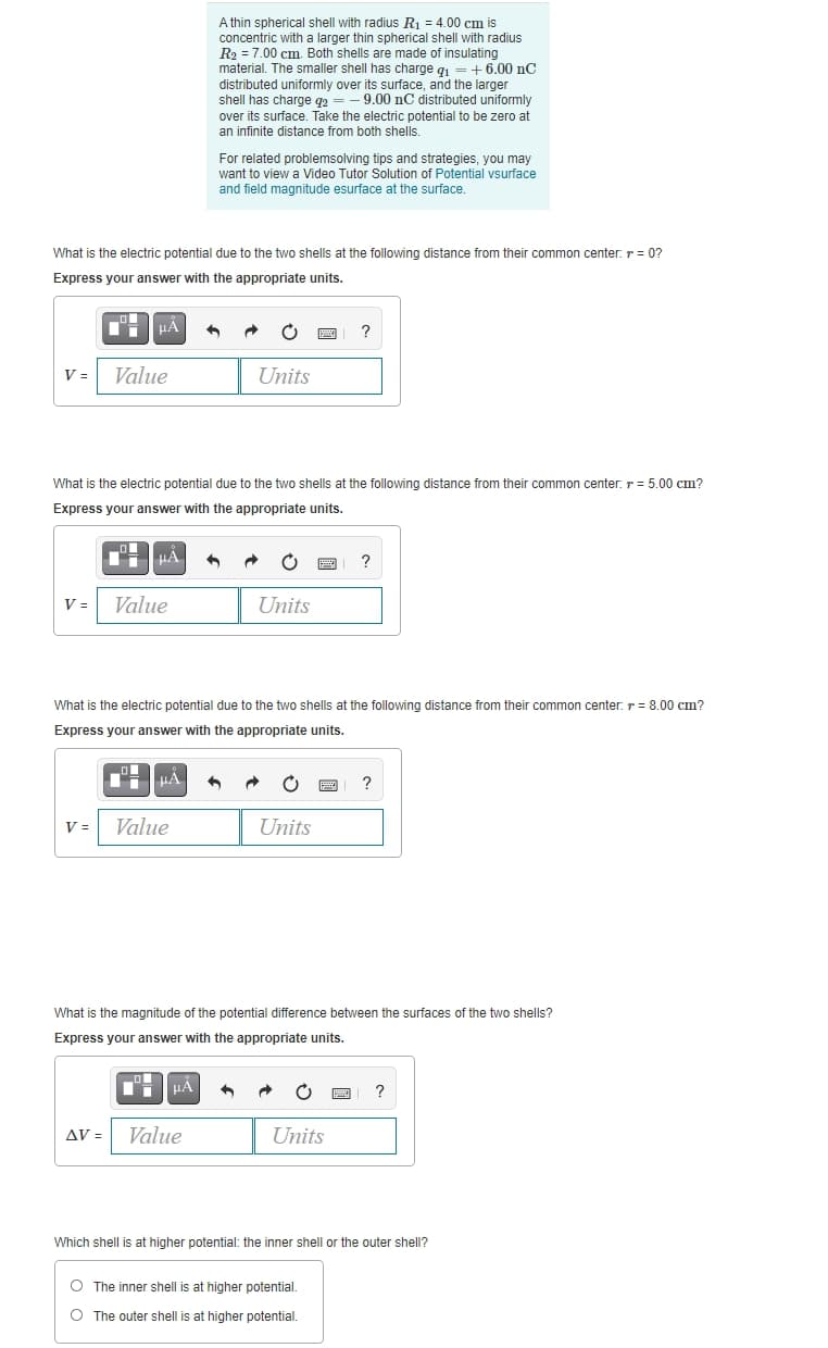 A thin spherical shell with radius R1 = 4.00 cm is
concentric with a larger thin spherical shell with radius
R2 = 7.00 cm. Both shells are made of insulating
material. The smaller shell has charge qi =+6.00 nC
distributed uniformly over its surface, and the larger
shell has charge q2
over its surface. Take the electric potential to be zero at
an infinite distance from both shells.
9.00 nC distributed uniformly
For related problemsolving tips and strategies, you may
want to view a Video Tutor Solution of Potential vsurface
and field magnitude esurface at the surface.
What is the electric potential due to the two shells at the following distance from their common center: r = 0?
Express your answer with the appropriate units.
V =
Value
Units
What is the electric potential due to the two shells at the following distance from their common center: r = 5.00 cm?
Express your answer with the appropriate units.
HÁ
?
V =
Value
Units
What is the electric potential due to the two shells at the following distance from their common center: r = 8.00 cm?
Express your answer with the appropriate units.
?
V =
Value
Units
What is the magnitude of the potential difference between the surfaces of the two shells?
Express your answer with the appropriate units.
AV =
Value
Units
Which shell is at higher potential: the inner shell or the outer shell?
O The inner shell is at higher potential.
O The outer shell is at higher potential.
