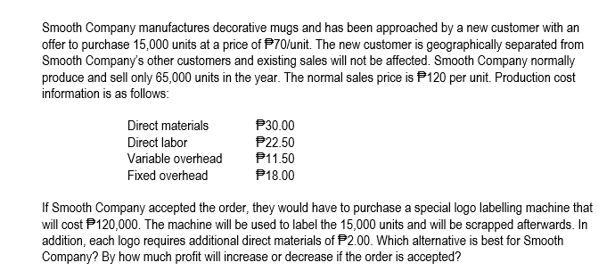 Smooth Company manufactures decorative mugs and has been approached by a new customer with an
offer to purchase 15,000 units at a price of P70/unit. The new customer is geographically separated from
Smooth Company's other customers and existing sales will not be affected. Smooth Company normally
produce and sell only 65,000 units in the year. The normal sales price is P120 per unit. Production cost
information is as follows:
Direct materials
P30.00
P22.50
P11.50
Direct labor
Variable overhead
Fixed overhead
P18.00
If Smooth Company accepted the order, they would have to purchase a special logo labelling machine that
will cost P120,000. The machine will be used to label the 15,000 units and will be scrapped afterwards. In
addition, each logo requires additional direct materials of P2.00. Which alternative is best for Smooth
Company? By how much profit will increase or decrease if the order is accepted?
