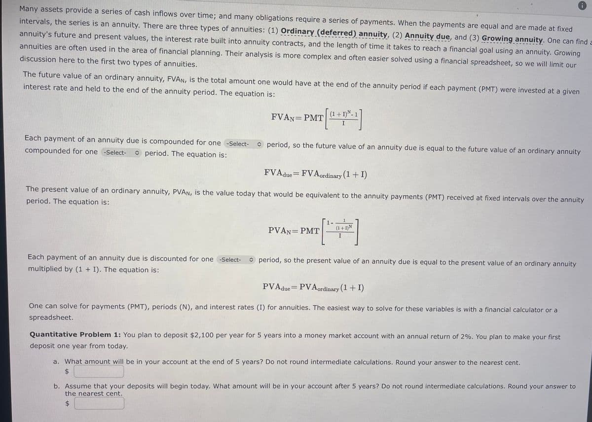 Many assets provide a series of cash inflows over time; and many obligations require a series of payments. When the payments are equal and are made at fixed
intervals, the series is an annuity. There are three types of annuities: (1) Ordinary (deferred) annuity, (2) Annuity due, and (3) Growing annuity. One can find a
annuity's future and present values, the interest rate built into annuity contracts, and the length of time it takes to reach a financial goal using an annuity. Growing
annuities are often used in the area of financial planning. Their analysis is more complex and often easier solved using a financial spreadsheet, so we will limit our
discussion here to the first two types of annuities.
The future value of an ordinary annuity, FVAN, is the total amount one would have at the end of the annuity period if each payment (PMT) were invested at a given
interest rate and held to the end of the annuity period. The equation is:
Each payment of an annuity due is compounded for one -Select-
compounded for one -Select- period. The equation is:
FVAN= PMT
Each payment of an annuity due is discounted for one -Select-
multiplied by (1 + I). The equation is:
(1+
period, so the future value of an annuity due is equal to the future value of an ordinary annuity
FVAdue=FVAordinary (1+1)
The present value of an ordinary annuity, PVAN, is the value today that would be equivalent to the annuity payments (PMT) received at fixed intervals over the annuity
period. The equation is:
I
PVAN= PMT
[
1
(1+1) N
I
period, so the present value of an annuity due is equal to the present value of an ordinary annuity
PVA due = PVA ordinary (1+1)
One can solve for payments (PMT), periods (N), and interest rates (I) for annuities. The easiest way to solve for these variables is with a financial calculator or a
spreadsheet.
Quantitative Problem 1: You plan to deposit $2,100 per year for 5 years into a money market account with an annual return of 2%. You plan to make your first
deposit one year from today.
a. What amount will be in your account at the end of 5 years? Do not round intermediate calculations. Round your answer to the nearest cent.
$
b. Assume that your deposits will begin today. What amount will be in your account after 5 years? Do not round intermediate calculations. Round your answer to
the nearest cent.
$