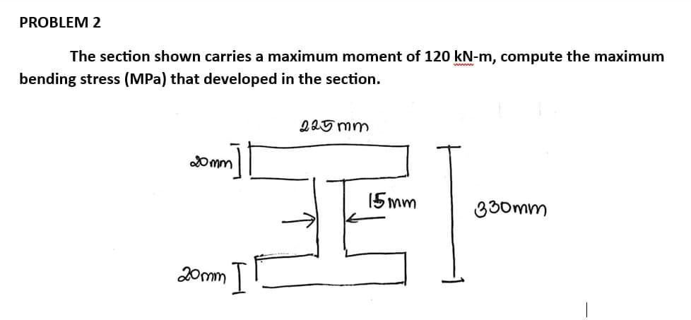 PROBLEM 2
The section shown carries a maximum moment of 120 kN-m, compute the maximum
bending stress (MPa) that developed in the section.
20mm
20mm I
225mm
15mm
330mm