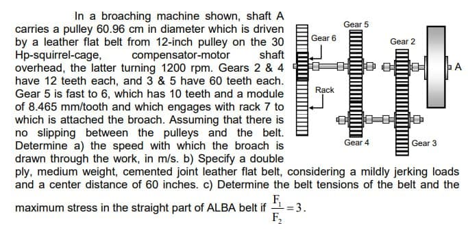 In a broaching machine shown, shaft A
carries a pulley 60.96 cm in diameter which is driven
by a leather flat belt from 12-inch pulley on the 30
Hp-squirrel-cage, compensator-motor
shaft
overhead, the latter turning 1200 rpm. Gears 2 & 4
have 12 teeth each, and 3 & 5 have 60 teeth each.
Gear 5 is fast to 6, which has 10 teeth and a module
of 8.465 mm/tooth and which engages with rack 7 to
which is attached the broach. Assuming that there is
no slipping between the pulleys and the belt.
Determine a) the speed with which the broach is
drawn through the work, in m/s. b) Specify a double
ply, medium weight, cemented joint leather flat belt, considering a mildly jerking loads
and a center distance of 60 inches. c) Determine the belt tensions of the belt and the
F₁
maximum stress in the straight part of ALBA belt if = 3.
F2
Gear 6
Rack
Gear 5
Gear 4
Gear 2
Gear 3
A