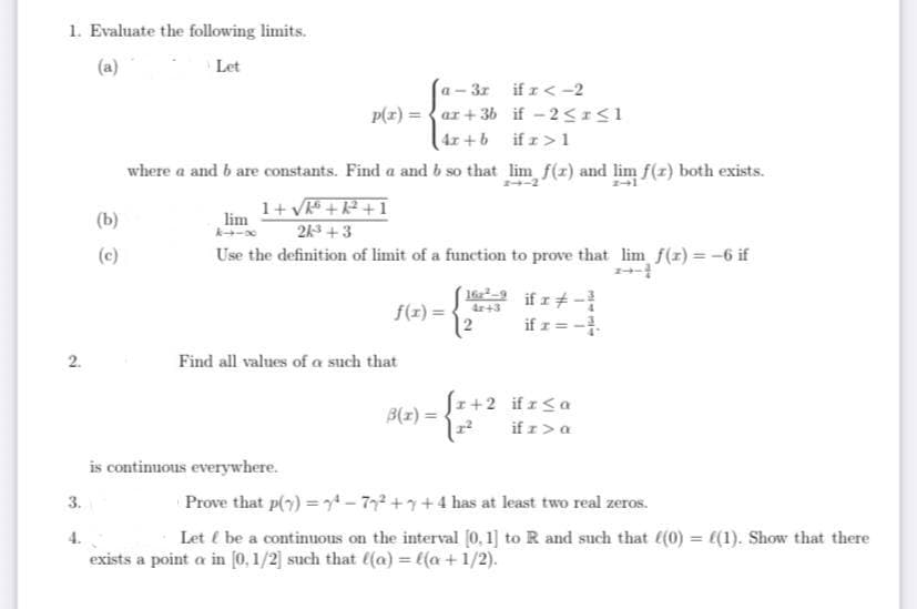 1. Evaluate the following limits.
(a)
Let
2.
3.
(b)
(c)
a- - 3r
p(x)=ar +36
4r+b
where a and b are constants. Find a and b so that lim f(x) and lim f(z) both exists.
1+√k+K²+1
lim
24³ +3
Use the definition of limit of a function to prove that lim f(x) = -6 if
if x < -2
if -2<r<1
ifr>1
f(x) =
Find all values of a such that
is continuous everywhere.
16²-9 if x-
4x+3
if r = -1.
fr+2 ifr <a
B(x) =
if z > a
Prove that p(7)=¹77² +7+4 has at least two real zeros.
Let / be a continuous on the interval [0, 1] to R and such that f(0) = ((1). Show that there
exists a point a in [0,1/2] such that ((a) = l(a + 1/2).