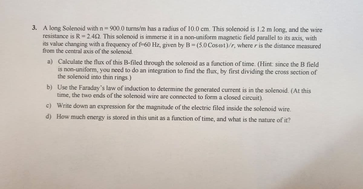 3. A long Solenoid with n = 900.0 turns/m has a radius of 10.0 cm. This solenoid is 1.2 m long, and the wire
resistance is R = 2.402. This solenoid is immerse it in a non-uniform magnetic field parallel to its axis, with
its value changing with a frequency of f-60 Hz, given by B = (5.0 Cosot)/r, where r is the distance measured
from the central axis of the solenoid.
a)
Calculate the flux of this B-filed through the solenoid as a function of time. (Hint: since the B field
is non-uniform, you need to do an integration to find the flux, by first dividing the cross section of
the solenoid into thin rings.)
b) Use the Faraday's law of induction to determine the generated current is in the solenoid. (At this
time, the two ends of the solenoid wire are connected to form a closed circuit).
c)
Write down an expression for the magnitude of the electric filed inside the solenoid wire.
d) How much energy is stored in this unit as a function of time, and what is the nature of it?