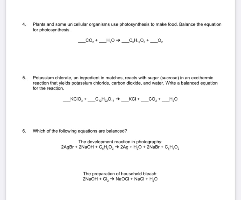 4. Plants and some unicellular organisms use photosynthesis to make food. Balance the equation
for photosynthesis.
_co, +_H,0 →_C,H,,O, + _0,
5. Potassium chlorate, an ingredient in matches, reacts with sugar (sucrose) in an exothermic
reaction that yields potassium chloride, carbon dioxide, and water. Write a balanced equation
for the reaction.
_KCIO, +
_KCI + _CO, +
_H,0
6. Which of the following equations are balanced?
The development reaction in photography:
2AgBr + 2NAOH + C,H,O2 → 2Ag + H,0 + 2NaBr + C,H,O,
The preparation of household bleach:
2NAOH + Cl, → NaOCI + NaCI + H,0
