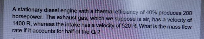 A stationary diesel engine with a thermal efficiency of 40% produces 200
horsepower. The exhaust gas, which we suppose is air, has a velocity of
1400 R, whereas the intake has a velocity of 520 R. What is the mass flow
rate if it accounts for half of the Q ?
