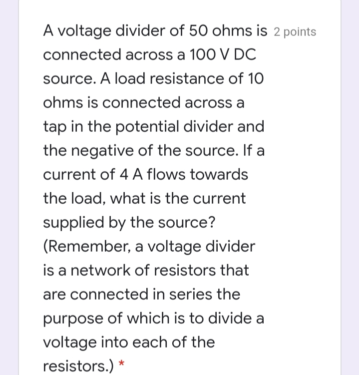 A voltage divider of 50 ohms is 2 points
connected across a 100 V DC
source. A load resistance of 10
ohms is connected across a
tap in the potential divider and
the negative of the source. If a
current of 4 A flows towards
the load, what is the current
supplied by the source?
(Remember, a voltage divider
is a network of resistors that
are connected in series the
purpose of which is to divide a
voltage into each of the
resistors.)
