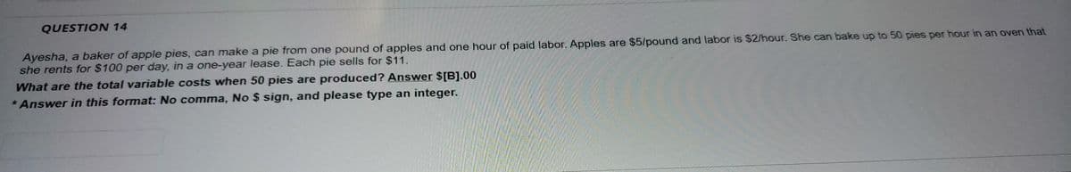 QUESTION 14
Ayesha, a baker of apple pies, can make a pie from one pound of apples and one hour of paid labor. Apples are $5/pound and labor is $2/hour. She can bake up to 50 pies per hour in an oven that
she rents for $100 per day, in a one-year lease. Each pie sells for $11.
What are the total variable costs when 50 pies are produced? Answer $[B].00
* Answer in this format: No comma, No $ sign, and please type an integer.