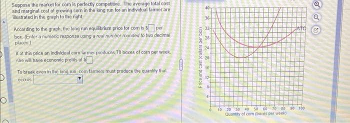 Suppose the market for com is perfectly competitive. The average total cost
and marginal cost of growing corn in the long run for an individual farmer are
illustrated in the graph to the right
According to the graph, the long run equilibrium price for corn is $ per
box. (Enter a numeric response using a real number rounded to two decimal
places)
If at this price an individual corn farmer produces 70 boxes of corn per week.
she will have economic profits of S
To break even in the long run, com farmers must produce the quantity that i
occurs
CELLE
Price and cost (dollars per box)
40-
36-
32-
2222 =2
28
24-
20-
8 16
12-
84
4-
0
ATO
10 20 30 40 50 60 70 80 90 100
Quantity of corn (baxes per week)
odu