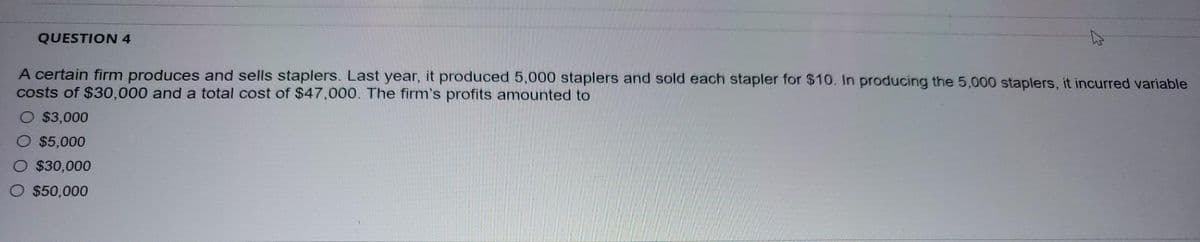 QUESTION 4
A certain firm produces and sells staplers. Last year, it produced 5,000 staplers and sold each stapler for $10. In producing the 5,000 staplers, it incurred variable
costs of $30,000 and a total cost of $47,000. The firm's profits amounted to
O $3,000
$5,000
$30,000
$50,000