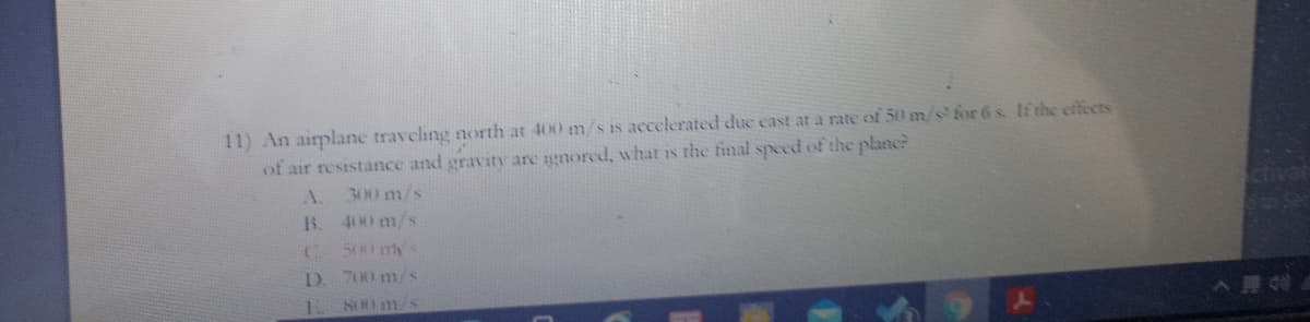 11) An aiplane traveling north at 400 m/s is accelerated due east at a rate of 50 m/s for 6 s If the effects
of air resistance and gravity are gnored, what is the final speed of the planc?
A.
300 m/s
ctivat
B.
400 m/s
500 my s
D. 700 m/s
