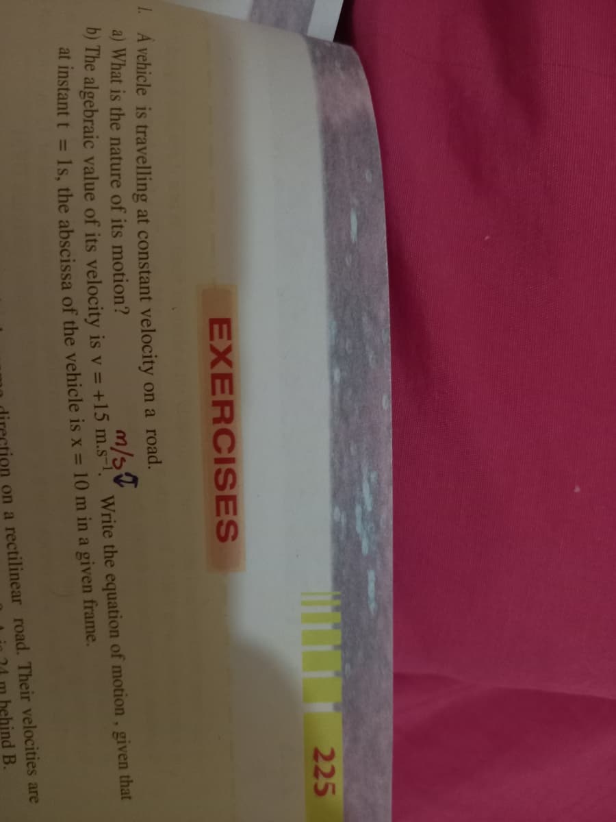 225
EXERCISES
1. A vehicle is travelling at constant velocity on a road.
a) What is the nature of its motion?
m/s
O) The algebraic value of its velocity is v = +15 m.s-1 Write the equation of motion, given that
1s, the abscissa of the vehicle is x = 10 m in a given frame.
at instant t
%3D
on a rectilinear road. Their velocities are
hehind B.
