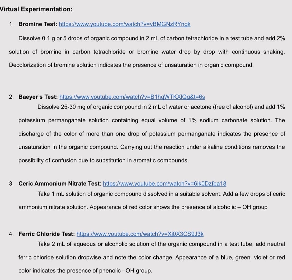 Virtual Experimentation:
1. Bromine Test: https://www.youtube.com/watch?v=vBMGNzRYngk
Dissolve 0.1 g or 5 drops of organic compound in 2 mL of carbon tetrachloride in a test tube and add 2%
solution of bromine in carbon tetrachloride or bromine water drop by drop with continuous shaking.
Decolorization of bromine solution indicates the presence of unsaturation in organic compound.
2. Baeyer's Test: https://www.youtube.com/watch?v=B1hqWTKXIQg&t=6s
Dissolve 25-30 mg of organic compound in 2 mL of water or acetone (free of alcohol) and add 1%
potassium permanganate solution containing equal volume of 1% sodium carbonate solution. The
discharge of the color of more than one drop of potassium permanganate indicates the presence of
unsaturation in the organic compound. Carrying out the reaction under alkaline conditions removes the
possibility of confusion due to substitution in aromatic compounds.
3. Ceric Ammonium Nitrate Test: https://www.youtube.com/watch?v=6ik0Dzfpa18
Take 1 mL solution of organic compound dissolved in a suitable solvent. Add a few drops of ceric
ammonium nitrate solution. Appearance of red color shows the presence of alcoholic -OH group
4. Ferric Chloride Test: https://www.youtube.com/watch?v=Xj0X3CS9J3k
Take 2 mL of aqueous or alcoholic solution of the organic compound in a test tube, add neutral
ferric chloride solution dropwise and note the color change. Appearance of a blue, green, violet or red
color indicates the presence of phenolic -OH group.