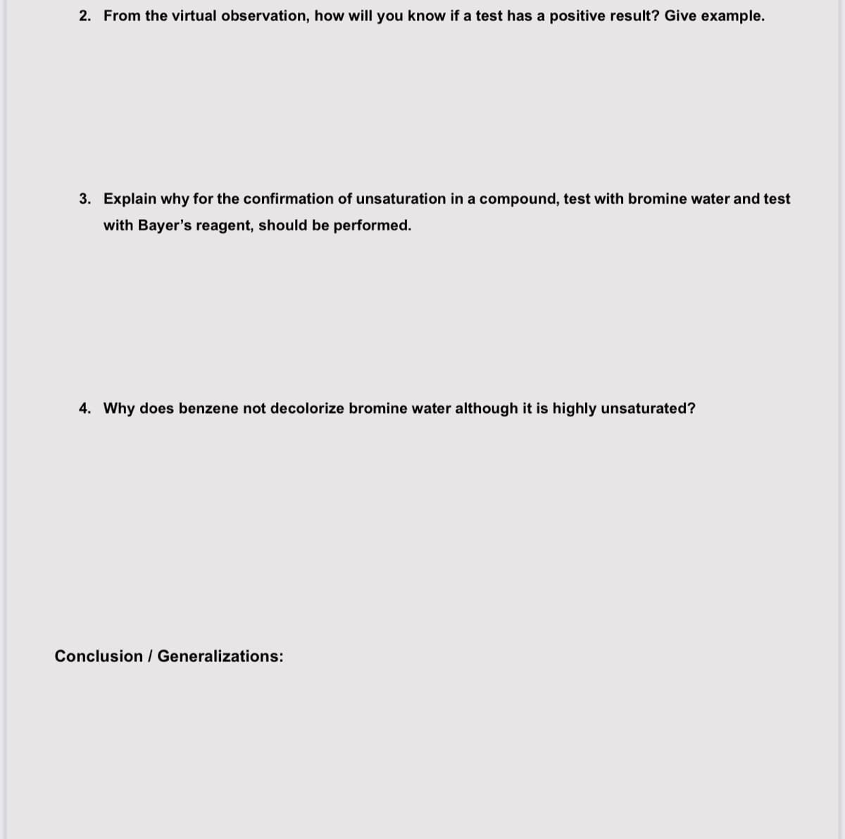 2. From the virtual observation, how will you know if a test has a positive result? Give example.
3. Explain why for the confirmation of unsaturation in a compound, test with bromine water and test
with Bayer's reagent, should be performed.
4. Why does benzene not decolorize bromine water although it is highly unsaturated?
Conclusion / Generalizations: